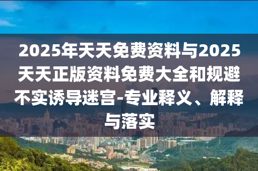 2025年天天免費(fèi)資料與2025天天正版資料免費(fèi)大全和規(guī)避不實(shí)誘導(dǎo)迷宮-專(zhuān)業(yè)釋義、解釋與落實(shí)