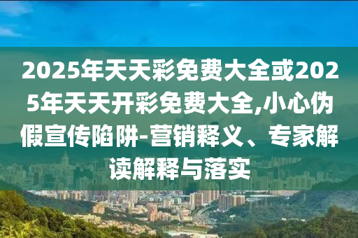 2025年天天彩免費(fèi)大全或2025年天天開(kāi)彩免費(fèi)大全,小心偽假宣傳陷阱-營(yíng)銷(xiāo)釋義、專(zhuān)家解讀解釋與落實(shí)