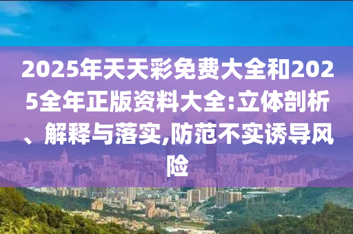 2025年天天彩免費(fèi)大全和2025全年正版資料大全:立體剖析、解釋與落實(shí),防范不實(shí)誘導(dǎo)風(fēng)險(xiǎn)