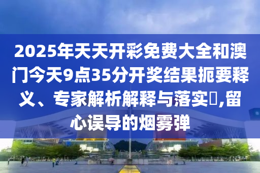 2025年天天開(kāi)彩免費(fèi)大全和澳門(mén)今天9點(diǎn)35分開(kāi)獎(jiǎng)結(jié)果扼要釋義、專(zhuān)家解析解釋與落實(shí)?,留心誤導(dǎo)的煙霧彈